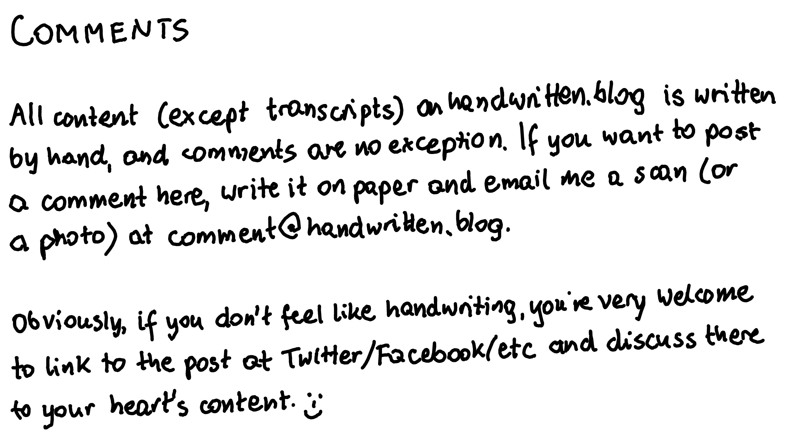 All content (except transcripts) on handwritten.blog is written by hand, and comments are no exception. If you want to post a comment here, write it on paper and email me a scan (or a photo) at comment@handwritten.blog. Obviously, if you don't feel like handwriting, you're very welcome to link to the post at Twitter/Facebook/etc and discuss there to your heart's content. ðŸ˜Š